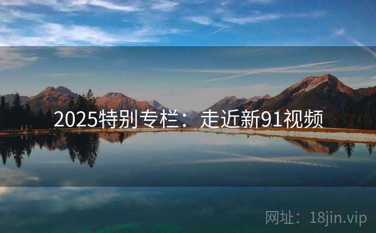 2025特别专栏:走近新91视频 第2张 2025特别专栏:走近新91视频 第2张