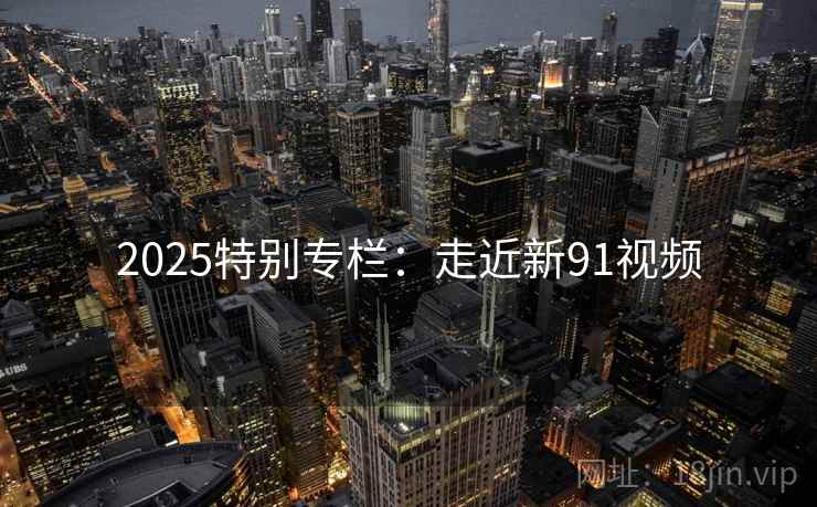 2025特别专栏:走近新91视频 第1张 2025特别专栏:走近新91视频 第1张