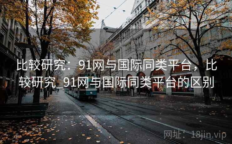 比较研究:91网与国际同类平台,比较研究_91网与国际同类平台的区别 第1张 比较研究:91网与国际同类平台,比较研究_91网与国际同类平台的区别 第1张