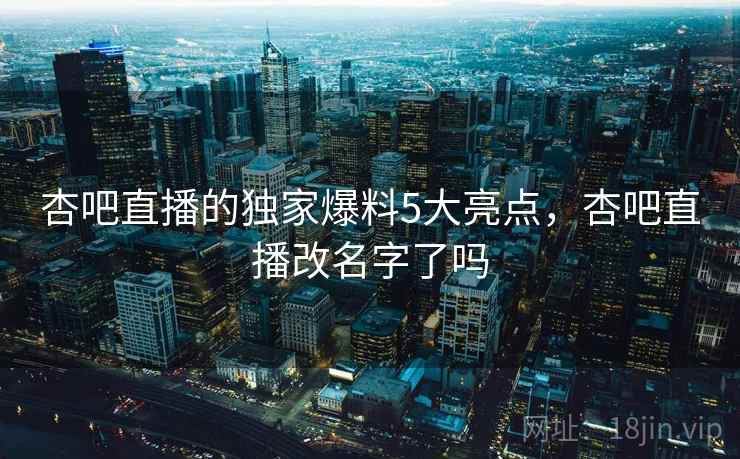 杏吧直播的独家爆料5大亮点,杏吧直播改名字了吗 第1张 杏吧直播的独家爆料5大亮点,杏吧直播改名字了吗 第1张