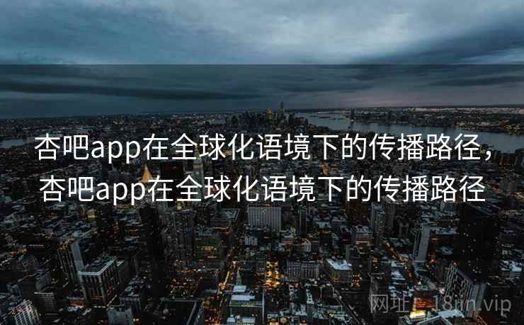 杏吧app在全球化语境下的传播路径,杏吧app在全球化语境下的传播路径 第1张 杏吧app在全球化语境下的传播路径,杏吧app在全球化语境下的传播路径 第1张