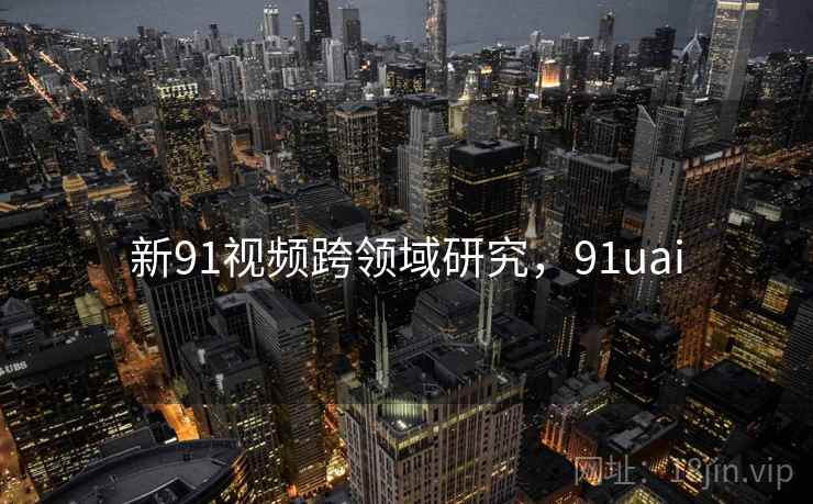 新91视频跨领域研究,91uai 第2张 新91视频跨领域研究,91uai 第2张